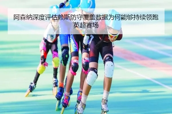 阿森纳深度评估赖斯防守覆盖数据为何能够持续领跑英超赛场