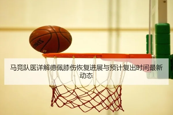 马竞队医详解德佩膝伤恢复进展与预计复出时间最新动态